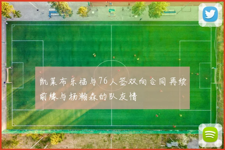 凯莱布乐福与76人签双向合同再续前缘与杨瀚森的队友情