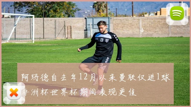 阿玛德自去年12月以来曼联仅进1球非洲杯世界杯期间表现更佳