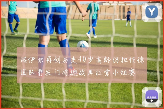 诺伊尔再创历史40岁高龄仍担任德国队首发门将迎战库拉索小组赛