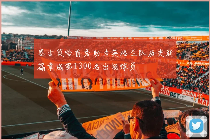 恩古莫哈首秀助力英格兰队历史新篇章成第1300名出场球员