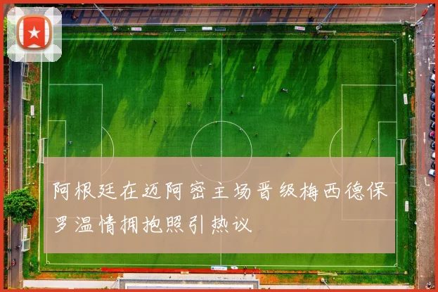 阿根廷在迈阿密主场晋级梅西德保罗温情拥抱照引热议