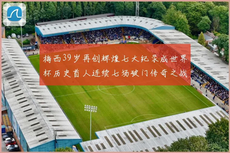 梅西39岁再创辉煌七大纪录成世界杯历史首人连续七场破门传奇之战