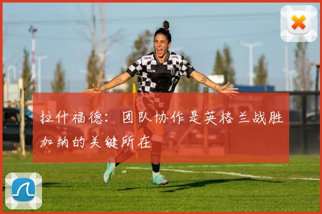 拉什福德：团队协作是英格兰战胜加纳的关键所在