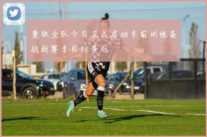 曼联全队今日正式启动季前训练备战新赛季目标争冠