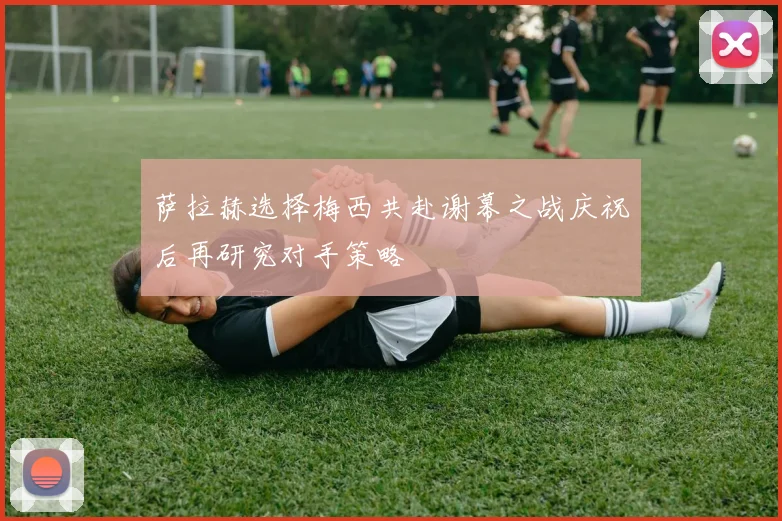 萨拉赫选择梅西共赴谢幕之战庆祝后再研究对手策略