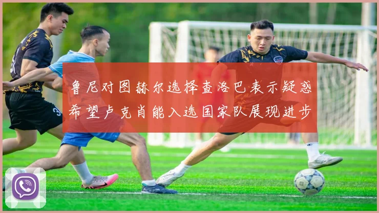 鲁尼对图赫尔选择查洛巴表示疑惑希望卢克肖能入选国家队展现进步
