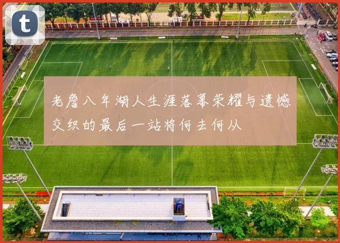 老詹八年湖人生涯落幕荣耀与遗憾交织的最后一站将何去何从
