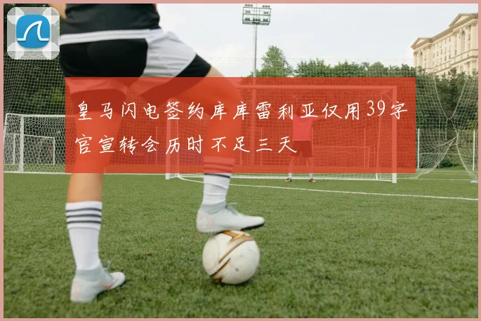 皇马闪电签约库库雷利亚仅用39字官宣转会历时不足三天