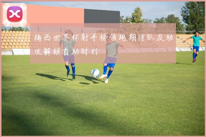 梅西世界杯射手榜领跑期待队友助攻解锁首助时刻