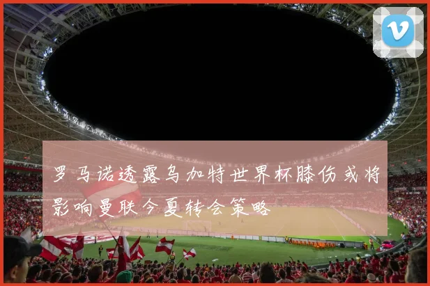 罗马诺透露乌加特世界杯膝伤或将影响曼联今夏转会策略