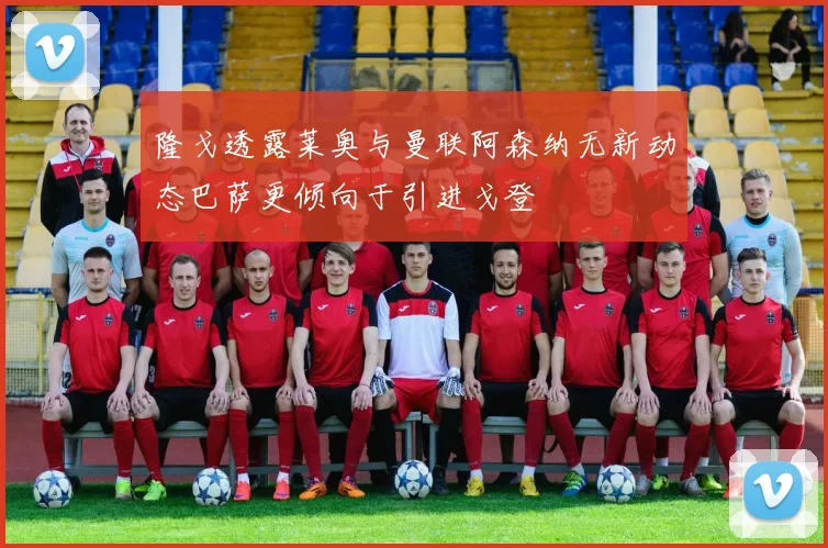 隆戈透露莱奥与曼联阿森纳无新动态巴萨更倾向于引进戈登