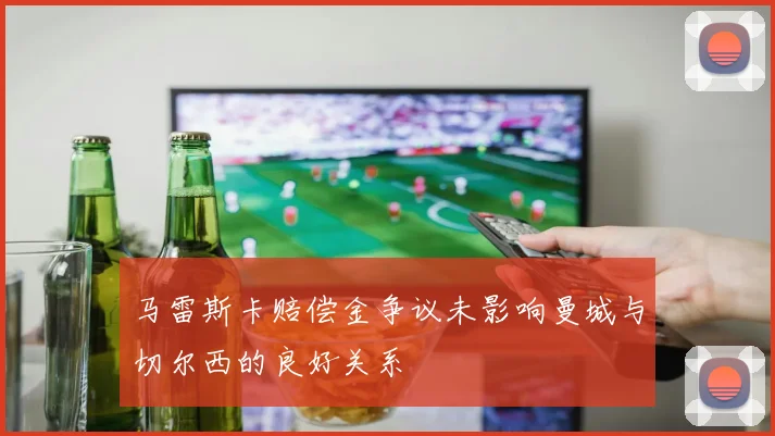 马雷斯卡赔偿金争议未影响曼城与切尔西的良好关系